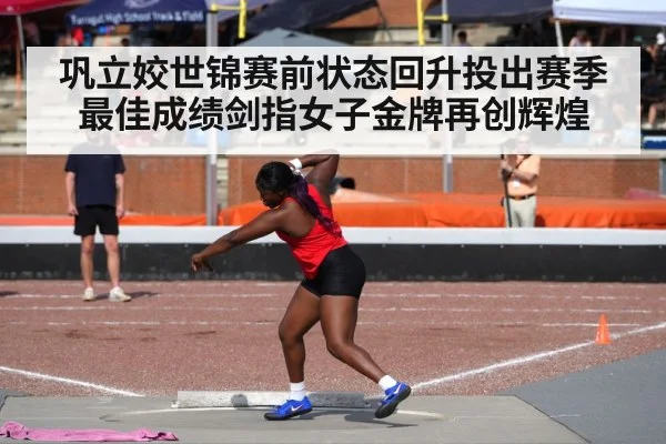 巩立姣世锦赛前状态回升投出赛季最佳成绩剑指女子金牌再创辉煌