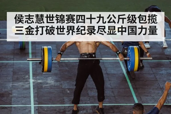 侯志慧世锦赛四十九公斤级包揽三金打破世界纪录尽显中国力量